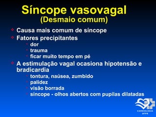 Síncope vasovagalSíncope vasovagal
(Desmaio comum)(Desmaio comum)
 Causa mais comum de síncope
 Fatores precipitantes
 dor
 trauma
 ficar muito tempo em pé
 A estimulação vagal ocasiona hipotensão e
bradicardia
 tontura, naúsea, zumbido
 palidez
 visão borrada
 síncope - olhos abertos com pupilas dilatadas
 