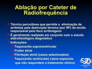  Técnica percutânea que permite a eliminação de
arritmias pela destruição térmica (por RF) do tecido
responsável pelo foco arritmógeno
 É geralmente realizado em conjunto com o estudo
eletrofisiológico diagnóstico
 Indicações:
Taquicardia supraventricular
Flutter atrial
Fibrilação atrial (casos selecionados)
Taquicardia ventricular( casos especiais
que não respondem a tratamento clínico)
Ablação por Cateter de
Radiofrequência
 