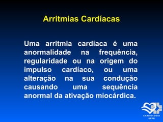 Arritmias CardíacasArritmias Cardíacas
Uma arritmia cardíaca é uma
anormalidade na frequência,
regularidade ou na origem do
impulso cardíaco, ou uma
alteração na sua condução
causando uma sequência
anormal da ativação miocárdica.
 
