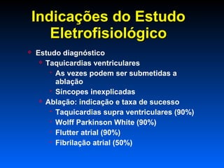 Indicações do EstudoIndicações do Estudo
EletrofisiológicoEletrofisiológico
 Estudo diagnóstico
 Taquicardias ventriculares
 As vezes podem ser submetidas a
ablação
 Síncopes inexplicadas
 Ablação: indicação e taxa de sucesso
 Taquicardias supra ventriculares (90%)
 Wolff Parkinson White (90%)
 Flutter atrial (90%)
 Fibrilação atrial (50%)
 