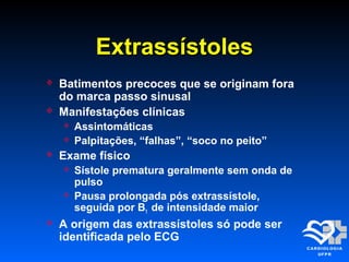 ExtrassístolesExtrassístoles
 Batimentos precoces que se originam fora
do marca passo sinusal
 Manifestações clínicas
 Assintomáticas
 Palpitações, “falhas”, “soco no peito”
 Exame físico
 Sístole prematura geralmente sem onda de
pulso
 Pausa prolongada pós extrassístole,
seguida por B1 de intensidade maior
 A origem das extrassístoles só pode ser
identificada pelo ECG
 
