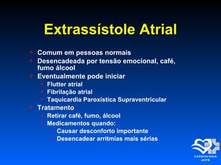  Comum em pessoas normais
 Desencadeada por tensão emocional, café,
fumo álcool
 Eventualmente pode iniciar
 Flutter atrial
 Fibrilação atrial
 Taquicardia Paroxística Supraventricular
 Tratamento
 Retirar café, fumo, álcool
 Medicamentos quando:
 Causar desconforto importante
 Desencadear arritmias mais sérias
Extrassístole AtrialExtrassístole Atrial
 