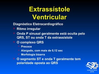 ExtrassístoleExtrassístole
VentricularVentricular
Diagnóstico Eletrocardiográfico
 Ritmo irregular
 Onda P sinusal geralmente está oculta pelo
QRS, ST ou onda T da extrassístole
 O complexo QRS
 Precoce
 Alargado, com mais de 0,12 sec
 Morfologia bizarra
 O segmento ST e onda T geralmente tem
polaridade oposta ao QRS
 