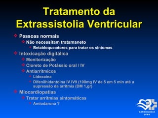 Tratamento daTratamento da
Extrassistolia VentricularExtrassistolia Ventricular
 Pessoas normais
 Não necessitam tratamaneto
 Betabloqueadores para tratar os sintomas
 Intoxicação digitálica
 Monitorização
 Cloreto de Potássio oral / IV
 Antiarrítmicos
 Lidocaína
 Difenilhidantoina IV IV9 (100mg IV de 5 em 5 min até a
supressão da arritmia (DM 1,gr)
 Miocardiopatias
 Tratar arritmias sintomáticas
 Amiodarona ?
 