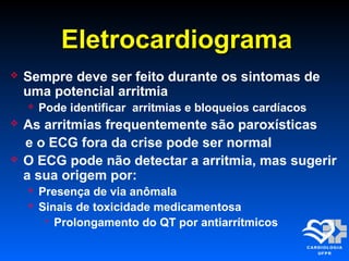 EletrocardiogramaEletrocardiograma
 Sempre deve ser feito durante os sintomas de
uma potencial arritmia
 Pode identificar arritmias e bloqueios cardíacos
 As arritmias frequentemente são paroxísticas
e o ECG fora da crise pode ser normal
 O ECG pode não detectar a arritmia, mas sugerir
a sua origem por:
 Presença de via anômala
 Sinais de toxicidade medicamentosa
 Prolongamento do QT por antiarrítmicos
 