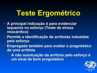 Teste ErgométricoTeste Ergométrico
 A principal indicação é para evidenciar
isquemia no esforço (Teste de stress
miocárdico)
 Permite a identificação de arritmias induzidas
pelo esforço
 Empregado também para avaliar o prognóstico
de uma arritmia
 A não acentuação da arritmia pelo esforço é
um sinal de bom prognóstico
 