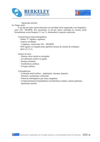 hipotensão arterial).
b) Flutter atrial:
       É um tipo de ritmo supraventricular com atividade atrial organizada, com freqüência
   entre 250 – 300 BPM. Seu mecanismo se dá por macro reentrada ou circuito atrial.
   Normalmente existe bloqueio 2:1 ou 3:1, diminuindo a resposta ventricular.

       Características eletrocardiográficas:
        ·Ondas “F” rápidas e regulares;
        ·Aspecto serrilhado;
          Freqüência Atrial entre 250 – 300 BPM
        ·R-R regular; se irregular pode significar doença do sistema de condução;
        ·BAV (2:1/3:1)

       Fatores de risco:
        · Doença valvar mitral ou tricúspide;
        · Cor pulmonar crônico ou agudo;
        · Doença coronária;
        · Insuficiência cardíaca;
        · Cirurgia cardíaca.

       Conseqüências:
        · Contração atrial ineficaz – palpitações, síncopes, dispnéia;
        · Diminui o enchimento ventricular;
        · Potencial emboligênico por estase sangüínea;
        · Comprometimento hemodinâmico (insuficiência cardíaca, edema pulmonar,
          hipotensão arterial).




         Educação Continuada em Terapia Intensiva com Simulador Real de Paciente      pág 10
 