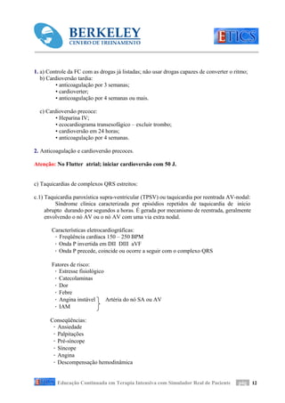1. a) Controle da FC com as drogas já listadas; não usar drogas capazes de converter o ritmo;
   b) Cardioversão tardia:
         • anticoagulação por 3 semanas;
         • cardioverter;
         • anticoagulação por 4 semanas ou mais.

  c) Cardioversão precoce:
         • Heparina IV;
         • ecocardiograma transesofágico – excluir trombo;
         • cardioversão em 24 horas;
         • anticoagulação por 4 semanas.

2. Anticoagulação e cardioversão precoces.

Atenção: No Flutter atrial; iniciar cardioversão com 50 J.


c) Taquicardias de complexos QRS estreitos:

c.1) Taquicardia paroxística supra-ventricular (TPSV) ou taquicardia por reentrada AV-nodal:
         Síndrome clínica caracterizada por episódios repetidos de taquicardia de início
     abrupto durando por segundos a horas. É gerada por mecanismo de reentrada, geralmente
     envolvendo o nó AV ou o nó AV com uma via extra nodal.

       Características eletrocardiográficas:
        · Freqüência cardíaca 150 – 250 BPM
        · Onda P invertida em DII DIII aVF
        · Onda P precede, coincide ou ocorre a seguir com o complexo QRS

       Fatores de risco:
        · Estresse fisiológico
        · Catecolaminas
        · Dor
        · Febre
        · Angina instável      Artéria do nó SA ou AV
        · IAM

       Conseqüências:
        · Ansiedade
        · Palpitações
        · Pré-síncope
        · Síncope
        · Angina
        · Descompensação hemodinâmica


          Educação Continuada em Terapia Intensiva com Simulador Real de Paciente        pág 12
 