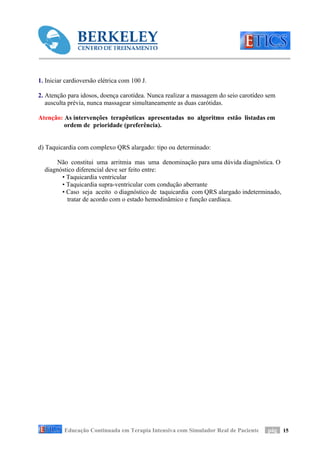 1. Iniciar cardioversão elétrica com 100 J.

2. Atenção para idosos, doença carotídea. Nunca realizar a massagem do seio carotídeo sem
   ausculta prévia, nunca massagear simultaneamente as duas carótidas.

Atenção: As intervenções terapêuticas apresentadas no algoritmo estão listadas em
         ordem de prioridade (preferência).


d) Taquicardia com complexo QRS alargado: tipo ou determinado:

      Não constitui uma arritmia mas uma denominação para uma dúvida diagnóstica. O
  diagnóstico diferencial deve ser feito entre:
        • Taquicardia ventricular
        • Taquicardia supra-ventricular com condução aberrante
        • Caso seja aceito o diagnóstico de taquicardia com QRS alargado indeterminado,
          tratar de acordo com o estado hemodinâmico e função cardíaca.




          Educação Continuada em Terapia Intensiva com Simulador Real de Paciente     pág 15
 