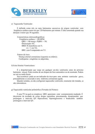 e) Taquicardia Ventricular:

       É definida como três ou mais batimentos sucessivos de origem ventricular com
   freqüência cardíaca maior do que 120 batimentos por minuto. É dita sustentada quando sua
  duração é maior que 30 segundos.

        Características eletrocardiográficas:
          Freqüência cardíaca > 100 BPM;
             ·QRS > 140 mseg e ÂQRS > -30;
             ·Dissociação AV;
             ·BRD: R monofásico em V1
                    r/s < 1 em V6;
             ·BRE: com S empastado em V1.

        Fatores de risco:
         ·Doença arterial coronariana (isquemia ou infarto);
         ·Cardiopatias congênitas ou adquiridas.


f) Extra Sístoles Ventriculares:

       É a despolarização que surge em qualquer um dos ventrículos antes do próximo
  batimento sinusal. Pode resultar de um disparo de foco automático ou de reentrada. Podem
  ser uni ou multi-focais.
       Sua ocorrência pode ser um indicador de risco para uma arritmia ventricular grave,
  principalmente se associado à uma síndrome coronariana aguda.
       Quando isoladas, ou não configuram taquicardia ventricular, raramente são tratadas, se
  não sintomáticas.


g) Taquicardia ventricular polimórfica (Torsades de Pointes):

       É uma TV na qual os complexos QRS aparentam estar constantemente mudando. É
  decorrente da toxidade de certas drogas (quinidina, procainamida, disopiramida) que
  prolongam o intervalo QT. Hipocalemia, hipomagnesemia e bradicardia também
  prolongam o intervalo QT.




          Educação Continuada em Terapia Intensiva com Simulador Real de Paciente      pág 17
 