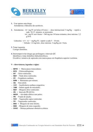 1. Usar apenas uma droga;
   Amiodarona e lidocaína são aceitáveis.

2. Amiodarona: 150 ‫ ־‬mg IV em bolus (10 min.) - dose internacional: 5 mg/Kg - repetir a
                 cada 10-15 minutos, se necessário.
               360 ‫ ־‬mg IV em 6 horas + 540 mg nas 18 horas restantes; dose máxima: 2,2
                 g/24 h.

    Lidocaína: 0,75 – 0,5 ‫ ־‬mg/Kg IV; repetir a cada 5 – 10 min.
               ‫ ־‬Infusão: 1-4 mg/min.; dose máxima: 3 mg/Kg em 1 hora.

3. Tratar isquemia.
   Corrigir eletrólitos.

4. Interromper/evitar drogas que prolongam o intervalo QT.
   Identificar e tratar distúrbios hidroeletrolíticos.
   Overdrive: tentativa de supressão com marca-passo em freqüência superior à arritmia.


V - Abreviaturas, legendas e siglas:

→   MPTC – Marca-passo transcutâneo;
→   ECG – Eletrocardiograma;
→   AV – Átrio-ventricular;
→   NAV – Nodo átrio-ventricular;
→   FC – Freqüência cardíaca;
→   BPM – Batimentos por minuto;
→   SA – Sino-atrial;
→   ICC – Insuficiência cardíaca congestiva;
→   IAM – Infarto agudo do miocárdio;
→   BAV – Bloqueio átrio-ventricular;
→   PR – Intervalo PR (ECG);
→   AESP – Atividade elétrica sem pulso;
→   FE – Fração de ejeção;
→   TSV – Taquicardia supra-ventricular;
→   TV – Taquicardia ventricular;
→   BRD – Bloqueio de ramo direito;
→   BRE – Bloqueio de ramo esquerdo;
→   DPOC – Doença pulmonar obstrutiva crônica.




           Educação Continuada em Terapia Intensiva com Simulador Real de Paciente        pág 19
 