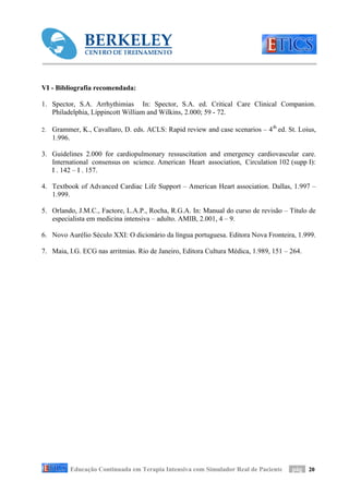 VI - Bibliografia recomendada:

1. Spector, S.A. Arrhythimias In: Spector, S.A. ed. Critical Care Clinical Companion.
   Philadelphia, Lippincott William and Wilkins, 2.000; 59 - 72.

2.   Grammer, K., Cavallaro, D. eds. ACLS: Rapid review and case scenarios – 4 th ed. St. Loius,
     1.996.

3. Guidelines 2.000 for cardiopulmonary ressuscitation and emergency cardiovascular care.
   International consensus on science. American Heart association, Circulation 102 (supp I):
   I . 142 – I . 157.

4. Textbook of Advanced Cardiac Life Support – American Heart association. Dallas, 1.997 –
   1.999.

5. Orlando, J.M.C., Factore, L.A.P., Rocha, R.G.A. In: Manual do curso de revisão – Título de
   especialista em medicina intensiva – adulto. AMIB, 2.001, 4 – 9.

6. Novo Aurélio Século XXI: O dicionário da língua portuguesa. Editora Nova Fronteira, 1.999.

7. Maia, I.G. ECG nas arritmias. Rio de Janeiro, Editora Cultura Médica, 1.989, 151 – 264.




           Educação Continuada em Terapia Intensiva com Simulador Real de Paciente     pág 20
 