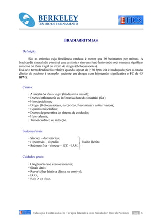 BRADIARRITMIAS

  Definição:

        São as arritmias cuja freqüência cardíaca é menor que 60 batimentos por minuto. A
bradicardia sinusal não constitui uma arritmia e sim um ritmo lento onde pode somente significar
aumento do tônus vagal ou efeito de drogas (ß-bloqueadores).
Usa-se o termo bradicardia relativa quando, apesar de ≥ 60 bpm, ela é inadequada para o estado
clínico do paciente ( exemplo: paciente em choque com hipotensão significativa e FC de 65
BPM).


  Causas:

       • Aumento do tônus vagal (bradicardia sinusal);
       • Doença inflamatória ou infiltrativa do nodo sinoatrial (SA);
       • Hipotireoidismo;
       • Drogas (ß-bloqueadores, narcóticos, fenotiazinas), antiarrítmicos;
       • Isquemia miocárdica;
       • Doença degenerativa do sistema de condução;
       • Hipercalemia;
       • Tumor cardíaco ou infecção.


  Sintomas/sinais:

       • Síncope – dor torácica;
       • Hipotensão – dispnéia;                       Baixo Débito
       • Sudorese fria – choque – ICC – IAM.


  Cuidados gerais:

       • Oxigênio/acesso venoso/monitor;
       • Sinais vitais;
       • Rever/colher história clínica se possível;
       • ECG;
       • Raio X de tórax.




            Educação Continuada em Terapia Intensiva com Simulador Real de Paciente     pág 3
 