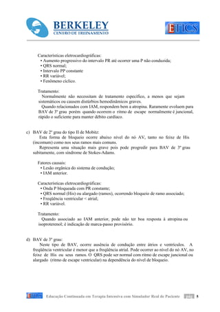 Características eletrocardiográficas:
       • Aumento progressivo do intervalo PR até ocorrer uma P não conduzida;
       • QRS normal;
       • Intervalo PP constante
       • RR variável;
       • Fenômeno cíclico.

      Tratamento:
        Normalmente não necessitam de tratamento específico, a menos que sejam
      sistemáticos ou causem distúrbios hemodinâmicos graves.
        Quando relacionados com IAM, respondem bem a atropina. Raramente evoluem para
      BAV de 3º grau porém quando ocorrem o ritmo de escape normalmente é juncional,
      rápido o suficiente para manter débito cardíaco.


c) BAV de 2º grau do tipo II de Mobitz:
       Esta forma de bloqueio ocorre abaixo nível do nó AV, tanto no feixe de His
   (incomum) como nos seus ramos mais comuns.
       Representa uma situação mais grave pois pode progredir para BAV de 3º grau
   subitamente, com síndrome de Stokes-Adams.

      Fatores causais:
       • Lesão orgânica do sistema de condução;
       • IAM anterior.

      Características eletrocardiográficas:
       • Onda P bloqueada com PR constante;
       • QRS normal (His) ou alargado (ramos), ocorrendo bloqueio de ramo associado;
       • Freqüência ventricular < atrial;
       • RR variável.

      Tratamento:
        Quando associado ao IAM anterior, pode não ter boa resposta à atropina ou
      isoproterenol; é indicação de marca-passo provisório.


d) BAV de 3º grau:
       Neste tipo de BAV, ocorre ausência de condução entre átrios e ventrículos. A
   freqüência ventricular é menor que a freqüência atrial. Pode ocorrer ao nível do nó AV, no
   feixe de His ou seus ramos. O QRS pode ser normal com ritmo de escape juncional ou
   alargado (ritmo de escape ventricular) na dependência do nível de bloqueio.




           Educação Continuada em Terapia Intensiva com Simulador Real de Paciente      pág 5
 