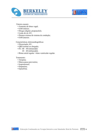 Fatores causais:
 • Aumento de tônus vagal;
 • IAM inferior;
 • Drogas (digital, propranolol);
 • Lesão do nó AV;
 • Doença extensa do sistema de condução;
 • IAM anterior.

Características eletrocardiográficas:
 • Dissociação AV;
 • QRS normal ou alargado;
 • FC: 40 – 60 (intranodal)
       20 – 40 (infranodal);
 • Ritmo atrial regular / ritmo ventricular regular.

Tratamento:
  • Atropina;
  • Marca-passo provisório;
  • Isoproterenol;
  • Dopamina;
  • Epinefrina.




     Educação Continuada em Terapia Intensiva com Simulador Real de Paciente   pág 6
 