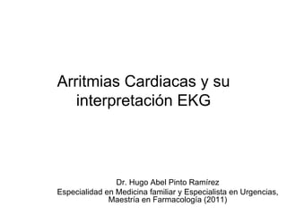 Arritmias Cardiacas y su
   interpretación EKG



                Dr. Hugo Abel Pinto Ramírez
Especialidad en Medicina familiar y Especialista en Urgencias,
              Maestría en Farmacología (2011)
 