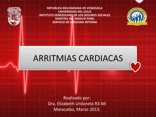 ARRITMIAS CARDIACAS
Realizado por:
Dra. Elizabeth Urdaneta R3 MI
Maracaibo, Marzo 2013.
REPUBLICA BOLIVARIANA DE VENEZUELA
UNIVERSIDAD DEL ZULIA
INSTITUTO VENEZOLANO DE LOS SEGUROS SOCIALES
HOSPITAL DR. ADOLFO PONS
SERVICIO DE MEDICINA INTERNA
 