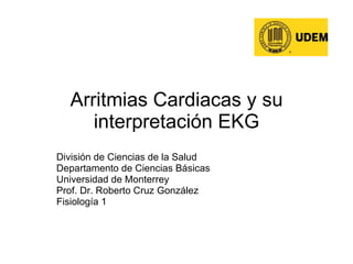 Arritmias Cardiacas y su interpretación EKG División de Ciencias de la Salud Departamento de Ciencias Básicas Universidad de Monterrey Prof. Dr. Roberto Cruz González Fisiología 1 