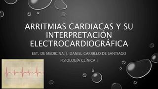ARRITMIAS CARDIACAS Y SU
INTERPRETACIÓN
ELECTROCARDIOGRÁFICA
EST. DE MEDICINA: J. DANIEL CARRILLO DE SANTIAGO
FISIOLOGÍA CLÍNICA I
 
