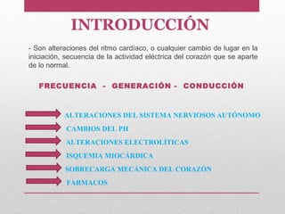 INTRODUCCIÓN
- Son alteraciones del ritmo cardíaco, o cualquier cambio de lugar en la
iniciación, secuencia de la actividad eléctrica del corazón que se aparte
de lo normal.
FRECUENCIA - GENERACIÓN - CONDUCCIÓN
ALTERACIONES DEL SISTEMA NERVIOSOS AUTÓNOMO
CAMBIOS DEL PH
ALTERACIONES ELECTROLÍTICAS
ISQUEMIA MIOCÁRDICA
SOBRECARGA MECÁNICA DEL CORAZÓN
FARMACOS
 