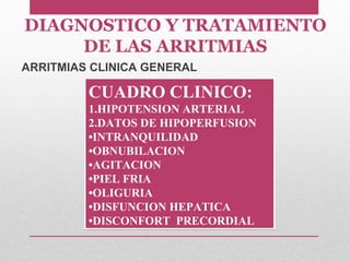 CUADRO CLINICO:
1.HIPOTENSION ARTERIAL
2.DATOS DE HIPOPERFUSION
•INTRANQUILIDAD
•OBNUBILACION
•AGITACION
•PIEL FRIA
•OLIGURIA
•DISFUNCION HEPATICA
•DISCONFORT PRECORDIAL
CUADRO CLINICO:
1.HIPOTENSION ARTERIAL
2.DATOS DE HIPOPERFUSION
•INTRANQUILIDAD
•OBNUBILACION
•AGITACION
•PIEL FRIA
•OLIGURIA
•DISFUNCION HEPATICA
•DISCONFORT PRECORDIAL
ARRITMIAS CLINICA GENERAL
DIAGNOSTICO Y TRATAMIENTO
DE LAS ARRITMIAS
 