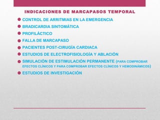 INDICACIONES DE MARCAPASOS TEMPORAL
CONTROL DE ARRITMIAS EN LA EMERGENCIA
BRADICARDIA SINTOMÁTICA
PROFILÁCTICO
FALLA DE MARCAPASO
PACIENTES POST-CIRUGÍA CARDIACA
ESTUDIOS DE ELECTROFISIOLOGÍA Y ABLACIÓN
SIMULACIÓN DE ESTIMULACIÓN PERMANENTE (PARA COMPROBAR
EFECTOS CLÍNICOS Y PARA COMPROBAR EFECTOS CLÍNICOS Y HEMODINÁMICOS)
ESTUDIOS DE INVESTIGACIÓN
 