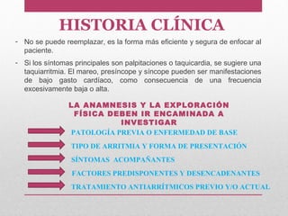 HISTORIA CLÍNICA
PATOLOGÍA PREVIA O ENFERMEDAD DE BASE
TIPO DE ARRITMIA Y FORMA DE PRESENTACIÓN
SÍNTOMAS ACOMPAÑANTES
FACTORES PREDISPONENTES Y DESENCADENANTES
TRATAMIENTO ANTIARRÍTMICOS PREVIO Y/O ACTUAL
- No se puede reemplazar, es la forma más eficiente y segura de enfocar al
paciente.
- Si los síntomas principales son palpitaciones o taquicardia, se sugiere una
taquiarritmia. El mareo, presíncope y síncope pueden ser manifestaciones
de bajo gasto cardíaco, como consecuencia de una frecuencia
excesivamente baja o alta.
LA ANAMNESIS Y LA EXPLORACIÓN
FÍSICA DEBEN IR ENCAMINADA A
INVESTIGAR
 