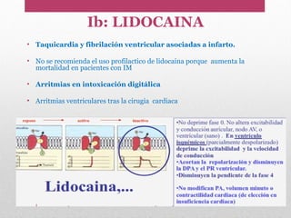 Ib: LIDOCAINA
• Taquicardia y fibrilación ventricular asociadas a infarto.
• No se recomienda el uso profilactico de lidocaina porque aumenta la
mortalidad en pacientes con IM
• Arritmias en intoxicación digitálica
• Arritmias ventriculares tras la cirugia cardiaca
 