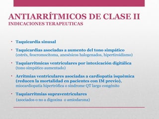 ANTIARRÍTMICOS DE CLASE II
INDICACIONES TERAPEUTICAS
• Taquicardia sinusal
• Taquicardias asociadas a aumento del tono simpático
(estrés, feocromocitoma, anesésicos halogenados, hipertiroidismo)
• Taquiarritmicas ventriculares por intoxicación digitálica
(tono simpático aumentado)
• Arritmias ventriculares asociadas a cardiopatía isquémica
(reducen la mortalidad en pacientes con IM previo),
miocardiopatía hipertrófica o síndrome QT largo congénito
• Taquiarritmias supraventriculares
(asociados o no a digoxina o amiodarona)
 