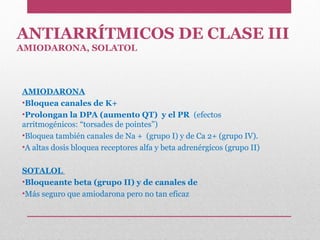 ANTIARRÍTMICOS DE CLASE III
AMIODARONA, SOLATOL
AMIODARONA
•Bloquea canales de K+
•Prolongan la DPA (aumento QT) y el PR (efectos
arritmogénicos: “torsades de pointes”)
•Bloquea también canales de Na + (grupo I) y de Ca 2+ (grupo IV).
•A altas dosis bloquea receptores alfa y beta adrenérgicos (grupo II)
SOTALOL
•Bloqueante beta (grupo II) y de canales de
•Más seguro que amiodarona pero no tan eficaz
 