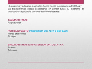 - La astenia y adinamia asociadas hacen que la intolerancia ortostática y
las bradiarritmias deban descartarse en primer lugar. El síndrome de
bradicardia-taquicardia también debe considerarse.
TAQUIARRITMIAS
Palpitaciones
POR BAJO GASTO (FRECUENCIA MUY ALTA O MUY BAJA)
Mareo presíncope
Sincope
BRADIARRITMIAS E HIPOTENSION ORTOSTATICA
Astenia
Adinamia
 
