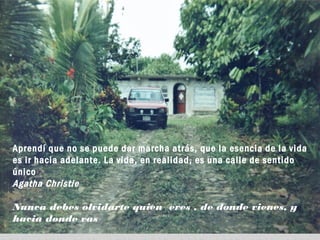 Aprendí que no se puede dar marcha atrás, que la esencia de la vida
es ir hacia adelante. La vida, en realidad, es una calle de sentido
único
Agatha Christie
Nunca debes olvidarte quien eres , de donde vienes, y
hacia donde vas
 