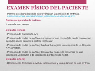 EXAMEN FÍSICO DEL PACIENTE
- Permite detectar patologías que favorezcan la aparición de arritmias.
ESTENOSIS MITRAL, HIPERTIROIDISMO, HIPERTROFIA VENTRICULAR, ETC.
Durante el episodio de arritmia
-Un cuidadoso examen
Del pulso venoso
- Presencia de disociación A-V
- Presencia de ondas de cañón en el pulso venoso nos señala que la contracción
auricular ocurre durante la sístole ventricular.
- Presencia de ondas de cañón y bradicardia sugiere la existencia de un bloqueo
A-V completo.
- Presencia de ondas de cañón y taquicardia, sugiere la presencia de una
taquicardia ventricular o de taquicardia por reentrada nodal.
Del pulso arterial
- Básicamente destinado a evaluar la frecuencia y la regularidad de una arritmia.
 
 