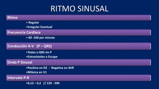 RITMO SINUSAL
Ritmo
• Regular
•Irregular Eventual
Frecuencia Cardíaca
• 60 -100 por minuto
Conducción A-V (P – QRS)
•Todas o QRS sin P
•Extrasístoles o Escape
Onda P Sinusal
•Positiva en D2 - Negativa en AVR
•Bifásica en V1
Intervalo P-R
•0,12 – 0,2 // 120 - 200
 