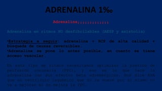 ADRENALINA 1‰
Adrenalina¡¡¡¡¡¡¡¡¡¡¡¡¡
Adrenalina en ritmos NO desfibrilables (AESP y asistolia)
•Estrategia a seguir: adrenalina + RCP de alta calidad +
búsqueda de causas reversibles.
•Adrenalina se pone lo antes posible, en cuanto se tiene
acceso vascular.
En este tipo de ritmos necesitamos optimizar la presión de
perfusión coronaria (PPC), y eso es lo que hace la
adrenalina con sus efectos beta adrenérgicos. Nos dice AHA
que un ventrículo isquémico que no se mueve por sí mismo no
va a mejorar si no mejora la PPC.
 