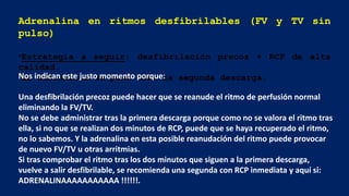 Adrenalina en ritmos desfibrilables (FV y TV sin
pulso)
•Estrategia a seguir: desfibrilación precoz + RCP de alta
calidad.
•La adrenalina se pone tras la segunda descarga.
Nos indican este justo momento porque:
Una desfibrilación precoz puede hacer que se reanude el ritmo de perfusión normal
eliminando la FV/TV.
No se debe administrar tras la primera descarga porque como no se valora el ritmo tras
ella, si no que se realizan dos minutos de RCP, puede que se haya recuperado el ritmo,
no lo sabemos. Y la adrenalina en esta posible reanudación del ritmo puede provocar
de nuevo FV/TV u otras arritmias.
Si tras comprobar el ritmo tras los dos minutos que siguen a la primera descarga,
vuelve a salir desfibrilable, se recomienda una segunda con RCP inmediata y aquí si:
ADRENALINAAAAAAAAAAA !!!!!!.
 
