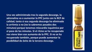 Una vez administrada tras la segunda descarga, la
adrenalina va a aumentar la PPC junto con la RCP de
calidad, tanto si esa segunda descarga ha eliminado
la arritmia o no (no lo sabremos pasados dos
minutos) porque tenemos miocardio isquémico por
el paso de los minutos. Si el ritmo se ha recuperado
nos viene bien ese aumento de la PPC. Si no se ha
recuperado también, porque puede aumentar la
posibilidad de éxito de la tercera descarga.
 
