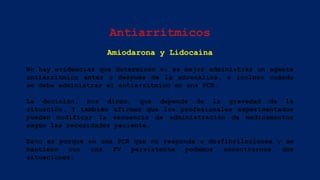 Antiarrítmicos
Amiodarona y Lidocaína
No hay evidencias que determinen si es mejor administrar un agente
antiarrítmico antes o después de la adrenalina, o incluso cuándo
se debe administrar el antiarrítmico en una PCR.
La decisión, nos dicen, que depende de la gravedad de la
situación. Y también afirman que los profesionales experimentados
pueden modificar la secuencia de administración de medicamentos
según las necesidades paciente.
Esto es porque en una PCR que no responde a desfibrilaciones y se
mantiene con una FV persistente podemos encontrarnos dos
situaciones:
 