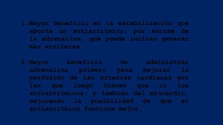 1.Mayor beneficio en la estabilización que
aporta un antiarrítmico, por encima de
la adrenalina, que puede incluso generar
más arritmias.
2.Mayor beneficio de administrar
adrenalina primero para mejorar la
perfusión de las arterias cardiacas por
las que luego tienen que ir los
antiarrítmicos; y también del miocardio,
mejorando la posibilidad de que el
antiarrítmico funcione mejor.
 