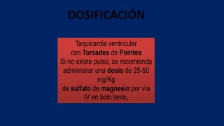 DOSIFICACIÓN
Taquicardia ventricular
con Torsades de Pointes
Si no existe pulso, se recomienda
administrar una dosis de 25-50
mg/Kg
de sulfato de magnesio por vía
IV en bolo lento,
 