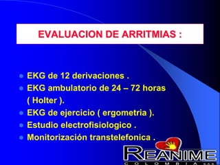 EVALUACION DE ARRITMIAS :
 EKG de 12 derivaciones .
 EKG ambulatorio de 24 – 72 horas
( Holter ).
 EKG de ejercicio ( ergometria ).
 Estudio electrofisiologico .
 Monitorización transtelefonica .
 