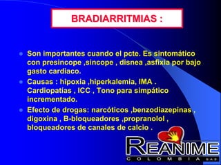 BRADIARRITMIAS :
 Son importantes cuando el pcte. Es sintomático
con presincope ,sincope , disnea ,asfixia por bajo
gasto cardiaco.
 Causas : hipoxia ,hiperkalemia, IMA .
Cardiopatías , ICC , Tono para simpático
incrementado.
 Efecto de drogas: narcóticos ,benzodiazepinas ,
digoxina , B-bloqueadores ,propranolol ,
bloqueadores de canales de calcio .
 