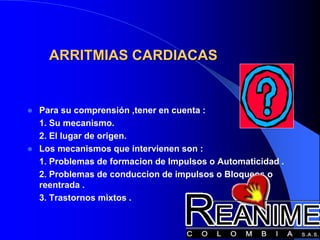 ARRITMIAS CARDIACAS
 Para su comprensión ,tener en cuenta :
1. Su mecanismo.
2. El lugar de origen.
 Los mecanismos que intervienen son :
1. Problemas de formacion de Impulsos o Automaticidad .
2. Problemas de conduccion de impulsos o Bloqueos o
reentrada .
3. Trastornos mixtos .
 