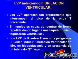 LVP induciendo FIBRILACION
VENTRICULAR :
 Los LVP aparecen tan precozmente que
interrumpen el pico de la onda T
precedente .
 El impulso es capaz de reentrar de forma
repetida dando lugar a una taquiarritimia o
taquicardia ventricular .
 Los LVP de R sobre T son muy peligrosos
. Pueden inducir Fibrilación Ventricular en
IMA, en hipopotasemia y en presencia de
un intervalo QT largo .
 
