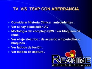 TV V/S TSVP CON ABERRANCIA
 Considerar Historia Clínica : antecedentes .
 Ver si hay disociación AV
 Morfología del complejo QRS : ver bloqueos de
rama .
 Ver el eje eléctrico : de acuerdo a hipertrofias o
bloqueos .
 Ver latidos de fusión .
 Ver latidos de captura .
 