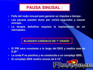 PAUSA SINUSAL :
 Falla del nodo sinusal para generar un impulso a tiempo .
 Las pausas pueden durar por varios segundos y causar
sincope .
 La terapia definitiva requiere la implantación de un
marcapaso .
BLOQUEO CARDIACO DE 1° GRADO
 El PRI sera constante a lo largo del EKG y medira mas de
0.20” .
 La onda P es positiva y es conducida a un complejo QRS .
 El complejo QRS medira menos de 0.12” .
 
