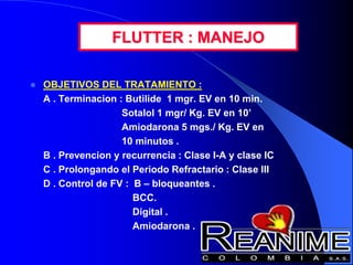 FLUTTER : MANEJO
 OBJETIVOS DEL TRATAMIENTO :
A . Terminacion : Butilide 1 mgr. EV en 10 min.
Sotalol 1 mgr/ Kg. EV en 10’
Amiodarona 5 mgs./ Kg. EV en
10 minutos .
B . Prevencion y recurrencia : Clase I-A y clase IC
C . Prolongando el Periodo Refractario : Clase III
D . Control de FV : B – bloqueantes .
BCC.
Digital .
Amiodarona .
 