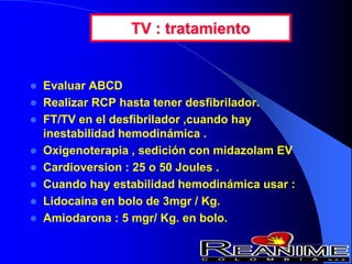 TV : tratamiento
 Evaluar ABCD
 Realizar RCP hasta tener desfibrilador.
 FT/TV en el desfibrilador ,cuando hay
inestabilidad hemodinámica .
 Oxigenoterapia , sedición con midazolam EV
 Cardioversion : 25 o 50 Joules .
 Cuando hay estabilidad hemodinámica usar :
 Lidocaina en bolo de 3mgr / Kg.
 Amiodarona : 5 mgr/ Kg. en bolo.
 