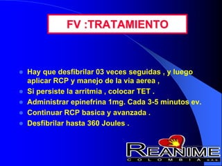 FV :TRATAMIENTO
 Hay que desfibrilar 03 veces seguidas , y luego
aplicar RCP y manejo de la via aerea ,
 Si persiste la arritmia , colocar TET .
 Administrar epinefrina 1mg. Cada 3-5 minutos ev.
 Continuar RCP basica y avanzada .
 Desfibrilar hasta 360 Joules .
 