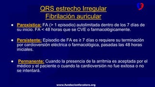 www.fundacionfavaloro.org
● Paroxística: FA (> 1 episodio) autolimitada dentro de los 7 días de
su inicio. FA < 48 horas que se CVE o farmacológicamente.
● Persistente: Episodio de FA es ≥ 7 días o requiere su terminación
por cardioversión eléctrica o farmacológica, pasadas las 48 horas
iniciales.
● Permanente: Cuando la presencia de la arritmia es aceptada por el
médico y el paciente o cuando la cardioversión no fue exitosa o no
se intentará.
QRS estrecho Irregular
Fibrilación auricular
 